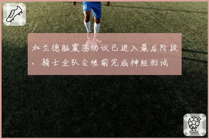 加兰德脑震荡协议已进入最后阶段,骑士全队合练前完成神经测试