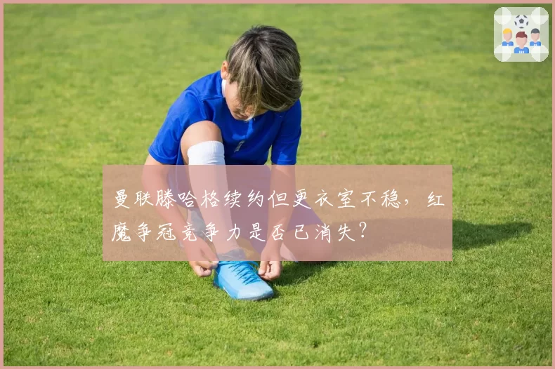 曼联滕哈格续约但更衣室不稳，红魔争冠竞争力是否已消失？