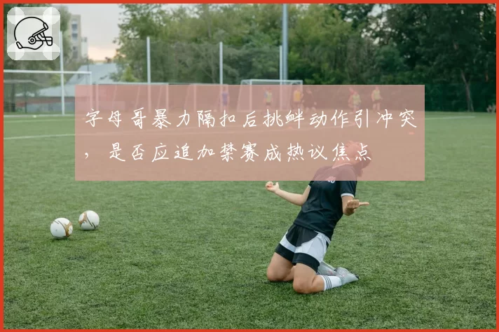 字母哥暴力隔扣后挑衅动作引冲突，是否应追加禁赛成热议焦点