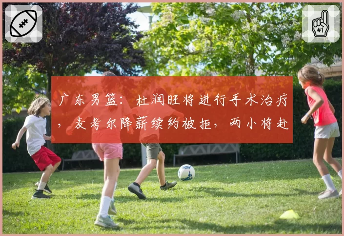 广东男篮:杜润旺将进行手术治疗,麦考尔降薪续约被拒,两小将赴美进行特训