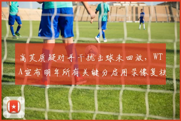 高芙质疑对手干扰击球未回放，WTA宣布明年所有关键分启用录像复核