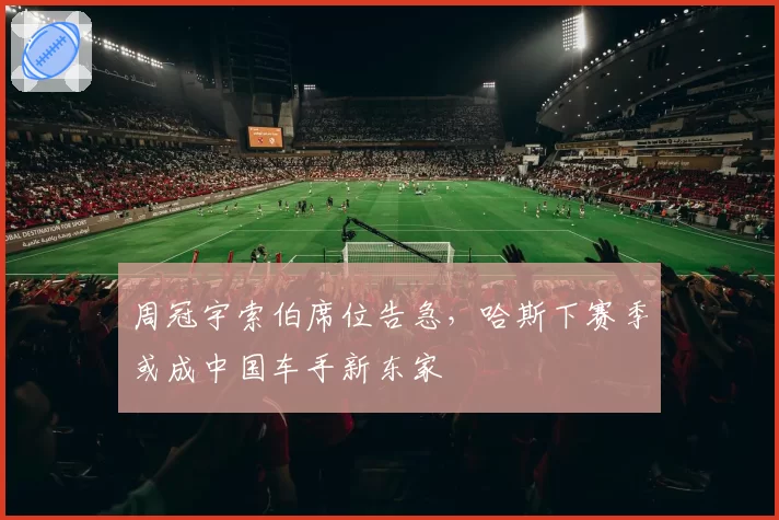 周冠宇索伯席位告急,哈斯下赛季或成中国车手新东家