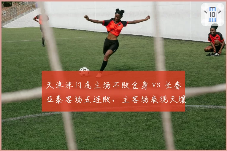 天津津门虎主场不败金身 vs 长春亚泰客场五连败,主客场表现天壤之别