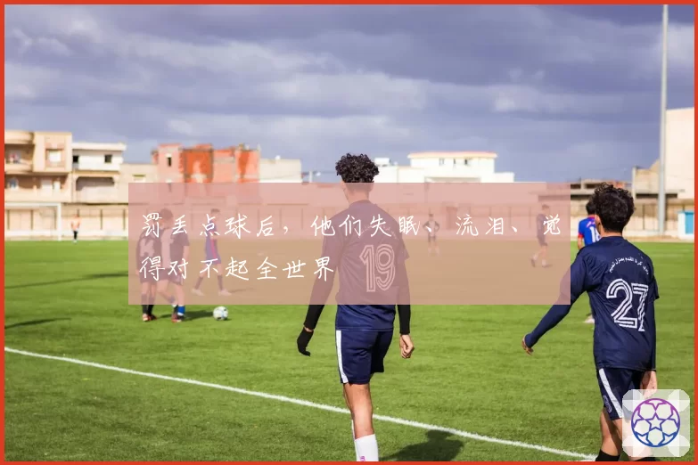 罚丢点球后，他们失眠、流泪、觉得对不起全世界
