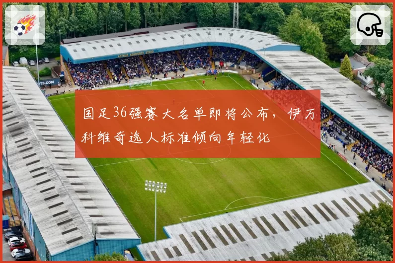 国足36强赛大名单即将公布，伊万科维奇选人标准倾向年轻化