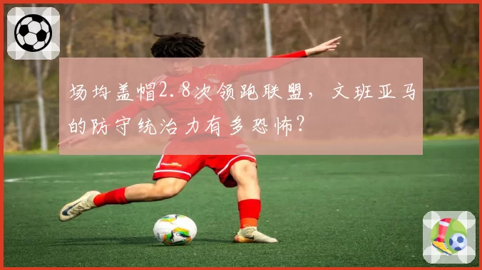 场均盖帽2.8次领跑联盟,文班亚马的防守统治力有多恐怖?