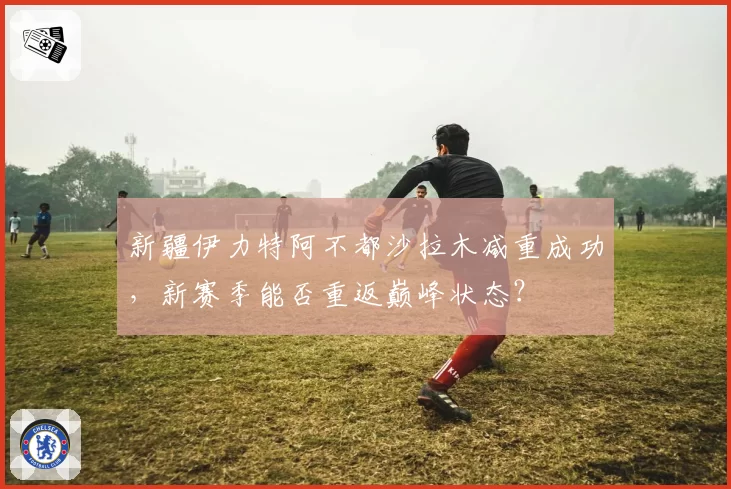 新疆伊力特阿不都沙拉木减重成功，新赛季能否重返巅峰状态？