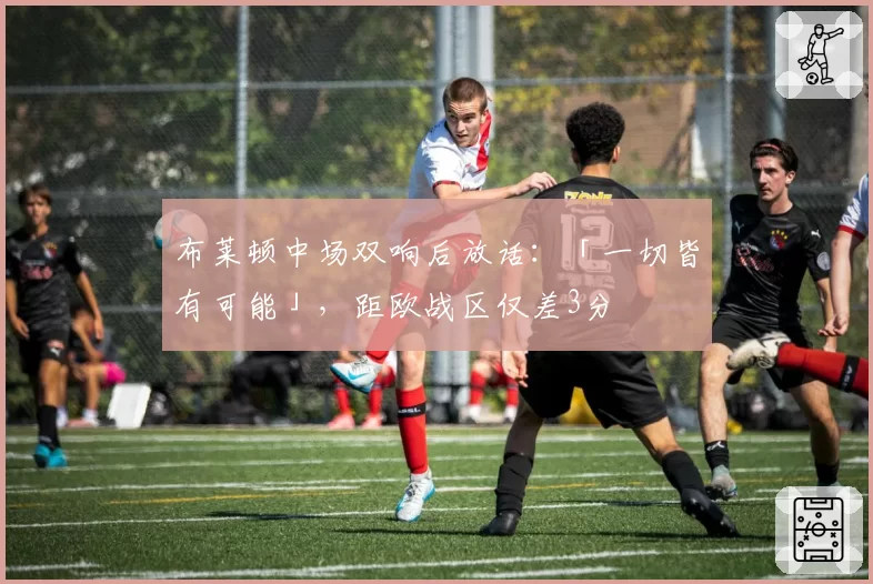 布莱顿中场双响后放话：「一切皆有可能」，距欧战区仅差3分