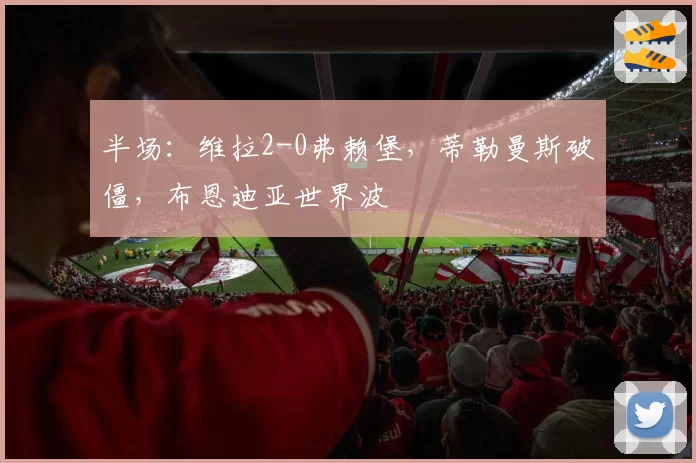 半场：维拉2-0弗赖堡，蒂勒曼斯破僵，布恩迪亚世界波