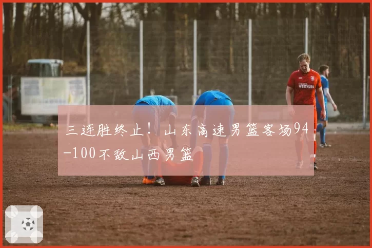 三连胜终止！山东高速男篮客场94-100不敌山西男篮