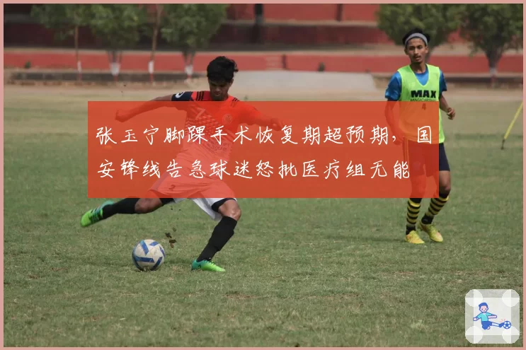 张玉宁脚踝手术恢复期超预期，国安锋线告急球迷怒批医疗组无能