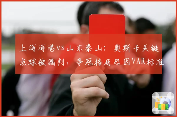 上海海港vs山东泰山：奥斯卡关键点球被漏判，争冠格局恐因VAR标准不一再起波澜