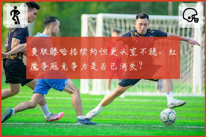 曼联滕哈格续约但更衣室不稳，红魔争冠竞争力是否已消失？