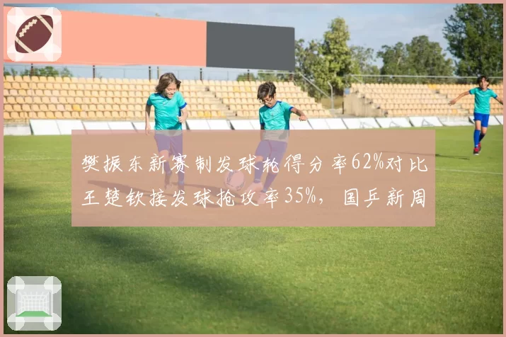 樊振东新赛制发球轮得分率62%对比王楚钦接发球抢攻率35%,国乒新周期战术博弈开局