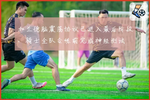 加兰德脑震荡协议已进入最后阶段,骑士全队合练前完成神经测试