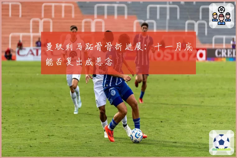 曼联利马跖骨骨折进展:十一月底能否复出成悬念