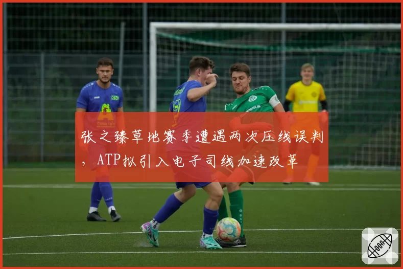 张之臻草地赛季遭遇两次压线误判，ATP拟引入电子司线加速改革