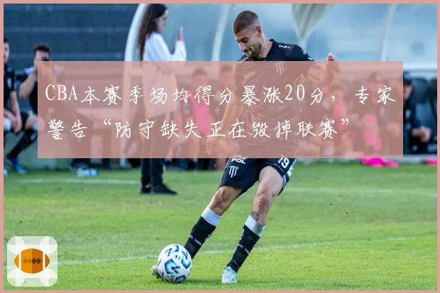CBA本赛季场均得分暴涨20分，专家警告“防守缺失正在毁掉联赛”