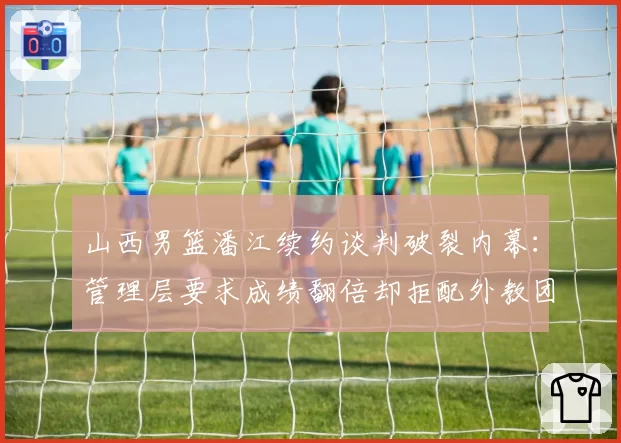 山西男篮潘江续约谈判破裂内幕:管理层要求成绩翻倍却拒配外教团队