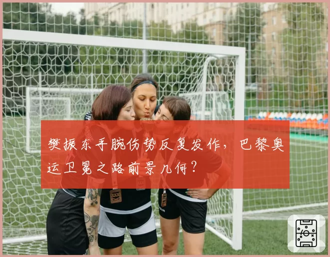 樊振东手腕伤势反复发作,巴黎奥运卫冕之路前景几何?