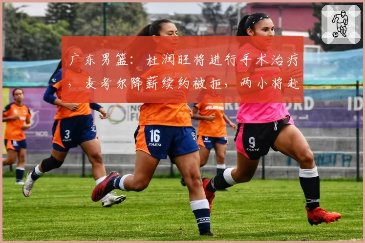 广东男篮：杜润旺将进行手术治疗，麦考尔降薪续约被拒，两小将赴美进行特训