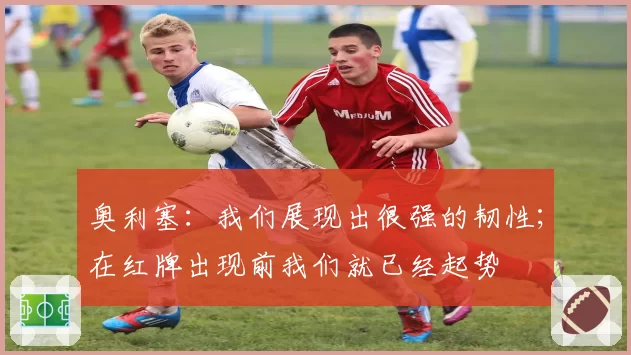 奥利塞：我们展现出很强的韧性；在红牌出现前我们就已经起势