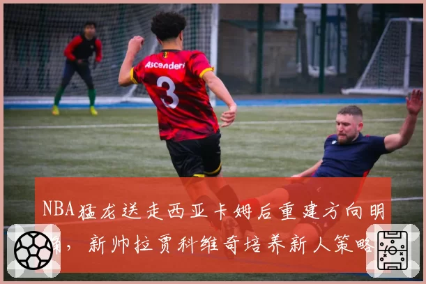 NBA猛龙送走西亚卡姆后重建方向明确，新帅拉贾科维奇培养新人策略能否奏效？