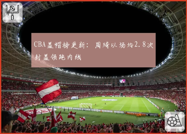 CBA盖帽榜更新：周琦以场均2.8次封盖领跑内线