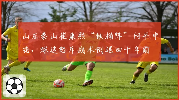 山东泰山崔康熙“铁桶阵”闷平申花,球迷怒斥战术倒退回十年前