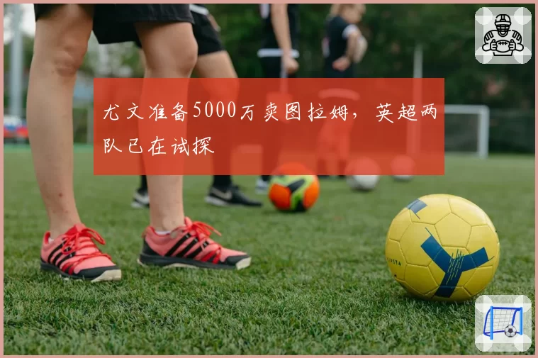 尤文准备5000万卖图拉姆，英超两队已在试探
