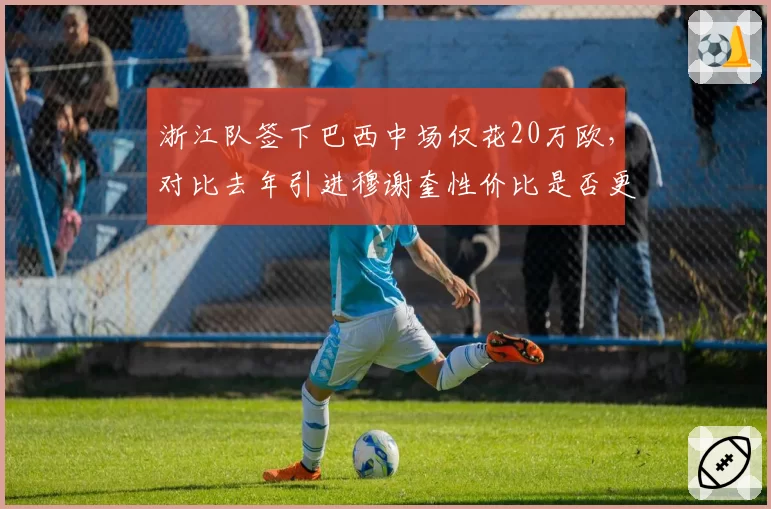 浙江队签下巴西中场仅花20万欧，对比去年引进穆谢奎性价比是否更优
