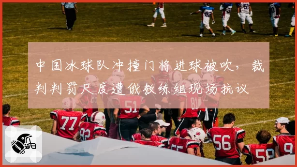 中国冰球队冲撞门将进球被吹，裁判判罚尺度遭俄教练组现场抗议