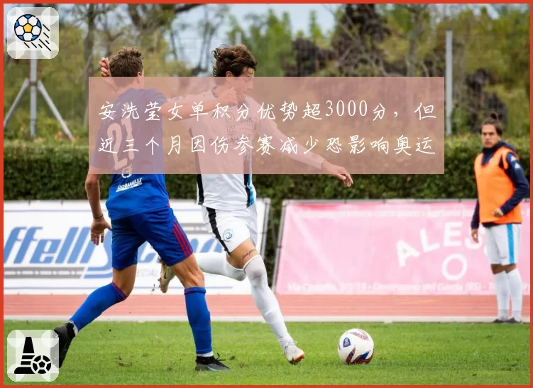 安洗莹女单积分优势超3000分，但近三个月因伤参赛减少恐影响奥运备战