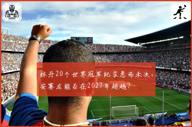 林丹20个世界冠军纪录悬而未决，安赛龙能否在2027年超越？