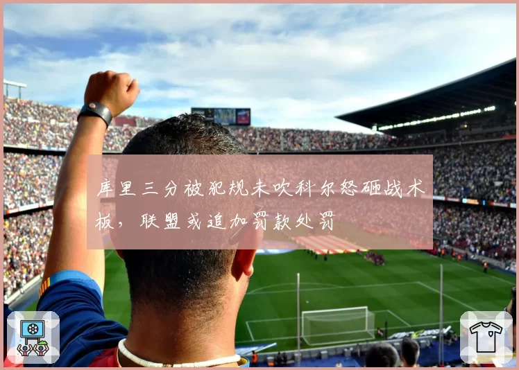 库里三分被犯规未吹科尔怒砸战术板，联盟或追加罚款处罚