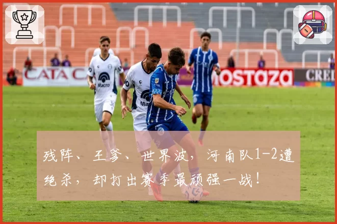 残阵、王爹、世界波，河南队1-2遭绝杀，却打出赛季最顽强一战！