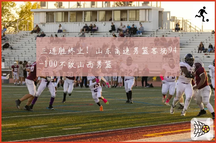 三连胜终止！山东高速男篮客场94-100不敌山西男篮