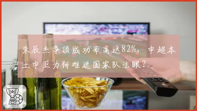 朱辰杰争顶成功率高达82%，中超本土中卫为何难进国家队法眼？