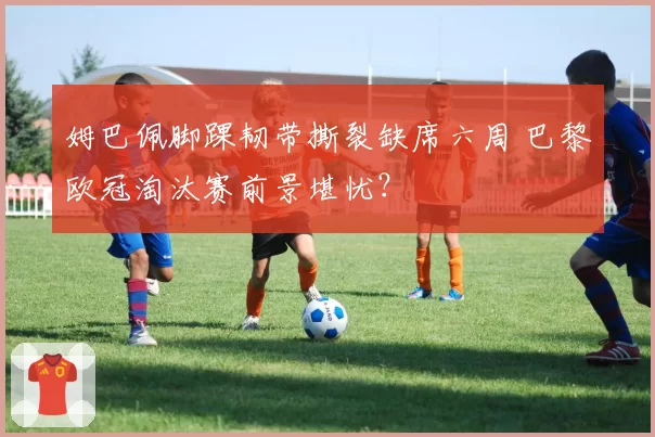姆巴佩脚踝韧带撕裂缺席六周 巴黎欧冠淘汰赛前景堪忧？