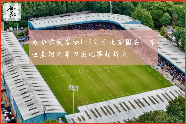 成都蓉城客场1-3负于北京国安，韦世豪错失单刀成比赛转折点