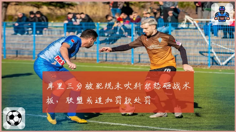 库里三分被犯规未吹科尔怒砸战术板，联盟或追加罚款处罚