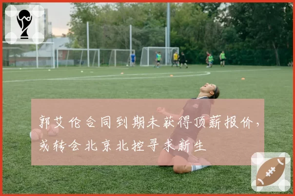 郭艾伦合同到期未获得顶薪报价,或转会北京北控寻求新生