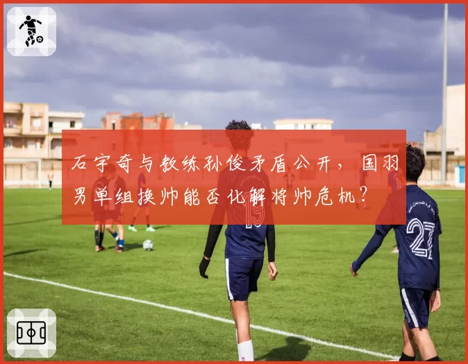 石宇奇与教练孙俊矛盾公开，国羽男单组换帅能否化解将帅危机？