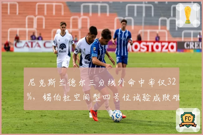 尼克斯兰德尔三分线外命中率仅32%，锡伯杜空间型四号位试验成败难料