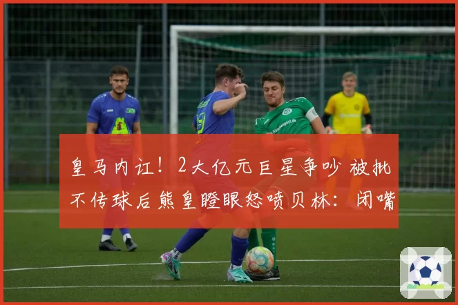 皇马内讧!2大亿元巨星争吵 被批不传球后熊皇瞪眼怒喷贝林:闭嘴