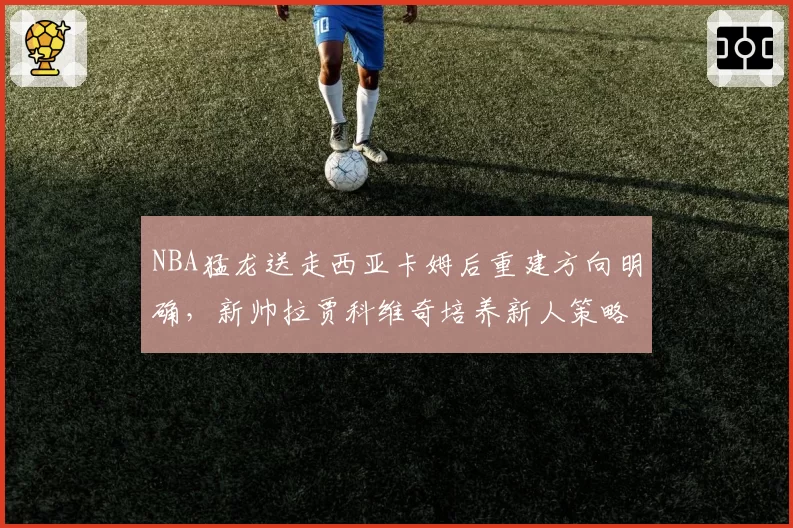 NBA猛龙送走西亚卡姆后重建方向明确，新帅拉贾科维奇培养新人策略能否奏效？