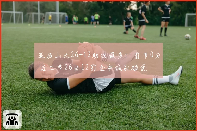 亚历山大26+12助攻最多：首节0分 后三节26分12罚全中疯狂碰瓷