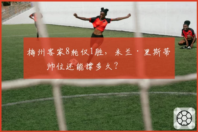 梅州客家8轮仅1胜,米兰·里斯蒂奇帅位还能撑多久?