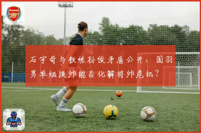 石宇奇与教练孙俊矛盾公开，国羽男单组换帅能否化解将帅危机？