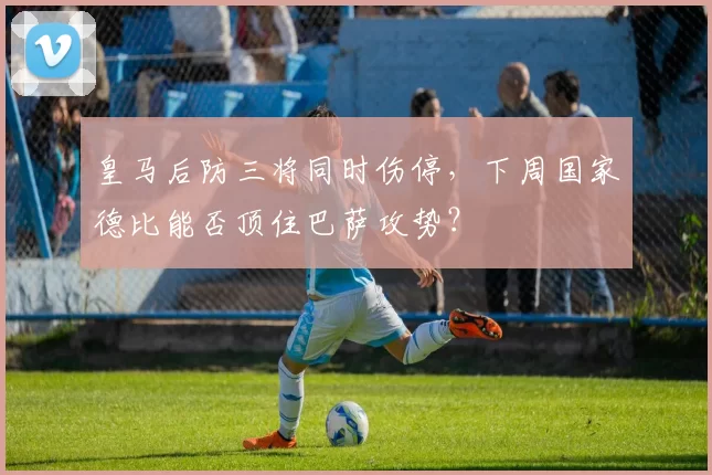 皇马后防三将同时伤停,下周国家德比能否顶住巴萨攻势?
